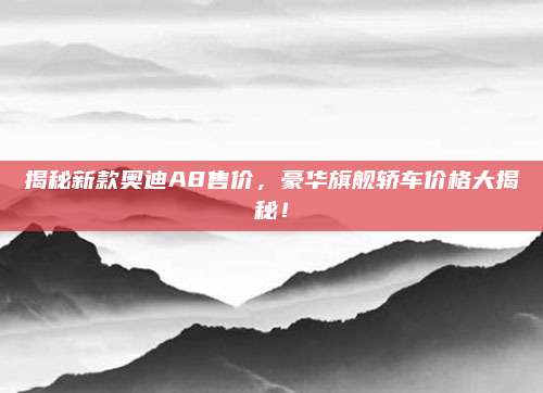 揭秘新款奥迪A8售价,豪华旗舰轿车价格大揭秘!