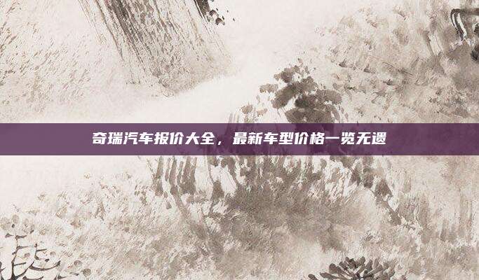 奇瑞汽车报价大全,最新车型价格一览无遗