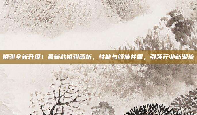 锐骐全新升级!最新款锐骐解析,性能与颜值并重,引领行业新潮流