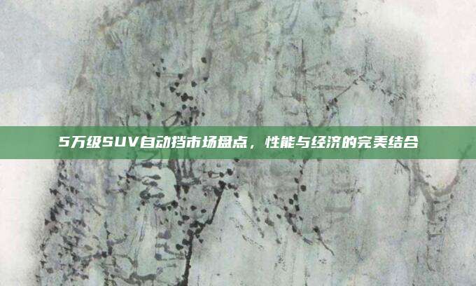5万级SUV自动挡市场盘点,性能与经济的完美结合