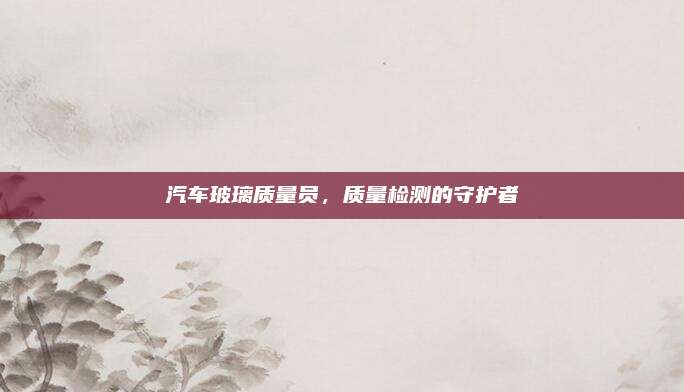 汽车玻璃质量员,质量检测的守护者
